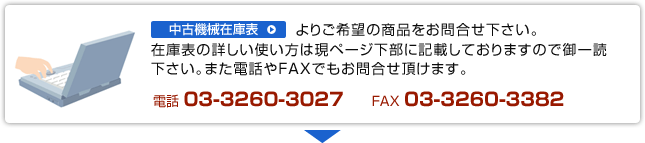 中古機械在庫表よりご希望の商品をお問合せ下さい。在庫表の詳しい使い方は現ページ下部に記載しておりますので御一読下さい。また電話やFAXでもお問合せ頂けます。電話：03-3260-3027　FAX：03-3260-3382