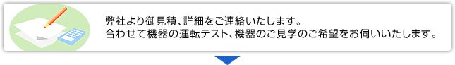 弊社より御見積、詳細をご連絡いたします。合わせて機器の運転テスト、機器のご見学のご希望をお伺いいたします。