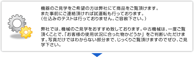 機器のご見学をご希望の方は弊社にて商品をご覧頂けます。また事前にご連絡頂ければ試運転も行っております。（仕込みのテストは行っておりません。ご容赦下さい。）弊社では、機械のご見学をおすすめ致しております。中古機械は、一度ご覧頂くことで、「お客様の使用状況に合った物かどうか」 をご判断いただけます。写真だけではわからない部分まで、じっくりご覧頂けますのでぜひ、ご見学下さい。