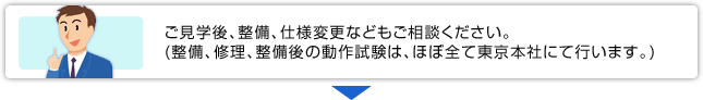 ご見学後、整備、仕様変更などもご相談ください。(整備、修理、整備後の動作試験は、ほぼ全て東京本社にて行います。)