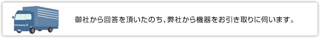 御社から回答を頂き、弊社から機器をお引き取りに伺います。